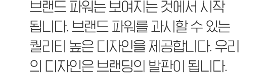 브랜드 파워는 보여지는 것에서 시작 됩니다. 브랜드 파워를 과시할 수 있는 퀄리티 높은 디자인을 제공합니다. 우리 의 디자인은 브랜딩의 발판이 됩니다.