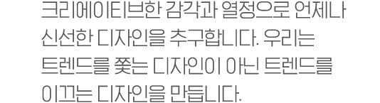 크리에이티브한 감각과 열정으로 언제나 신선한 디자인을 추구합니다. 우리는 트렌드를 쫓는 디자인이 아닌 트렌드를 이끄는 디자인을 만듭니다.