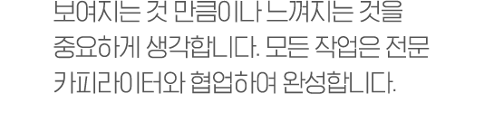 보여지는 것 만큼이나 느껴지는 것을 중요하게 생각합니다. 모든 작업은 전문 카피라이터와 협업하여 완성합니다.