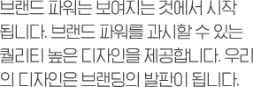 브랜드 파워는 보여지는 것에서 시작 됩니다. 브랜드 파워를 과시할 수 있는 퀄리티 높은 디자인을 제공합니다. 우리 의 디자인은 브랜딩의 발판이 됩니다.