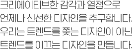 크리에이티브한 감각과 열정으로 언제나 신선한 디자인을 추구합니다. 우리는 트렌드를 쫓는 디자인이 아닌 트렌드를 이끄는 디자인을 만듭니다.